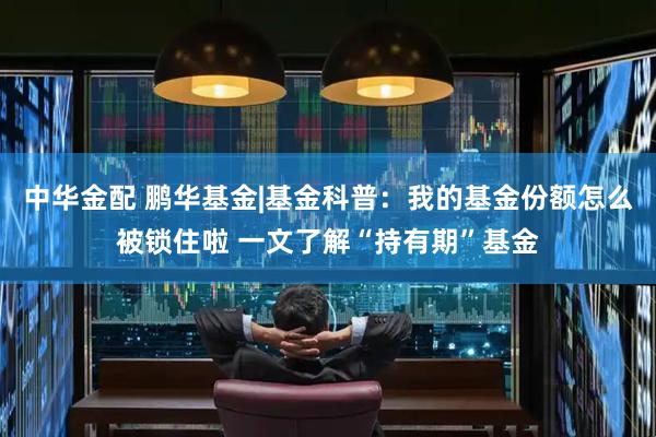 中华金配 鹏华基金|基金科普：我的基金份额怎么被锁住啦 一文了解“持有期”基金