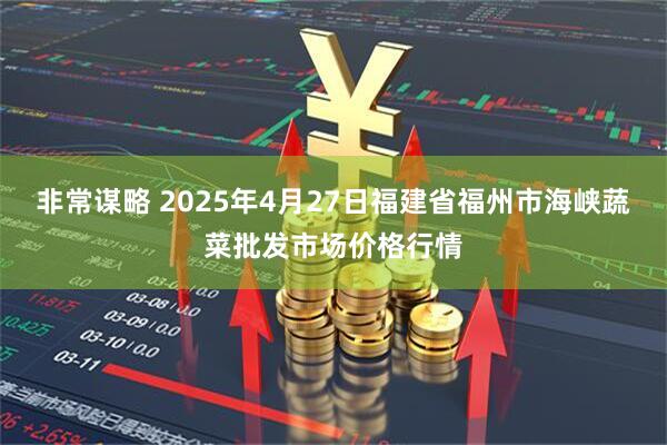 非常谋略 2025年4月27日福建省福州市海峡蔬菜批发市场价格行情