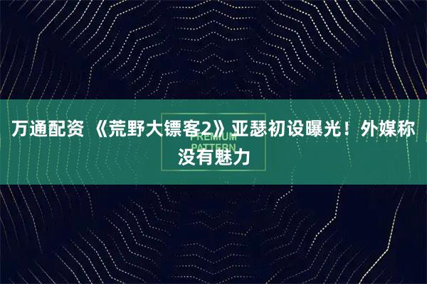 万通配资 《荒野大镖客2》亚瑟初设曝光！外媒称没有魅力