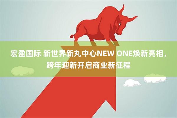宏盈国际 新世界新丸中心NEW ONE焕新亮相，跨年迎新开启商业新征程