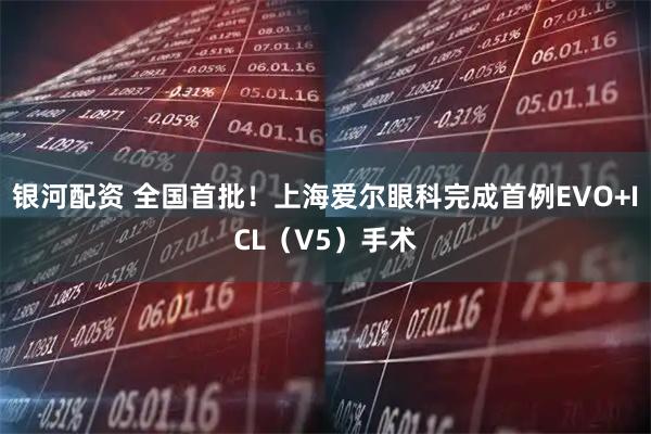 银河配资 全国首批！上海爱尔眼科完成首例EVO+ICL（V5）手术