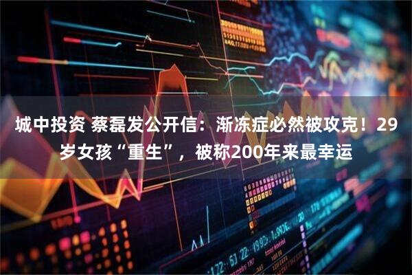 城中投资 蔡磊发公开信：渐冻症必然被攻克！29岁女孩“重生”，被称200年来最幸运