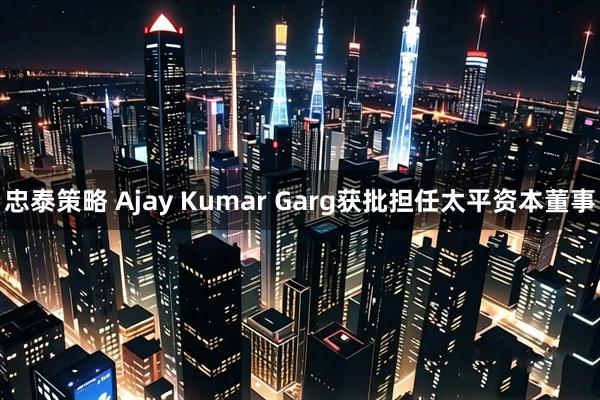 忠泰策略 Ajay Kumar Garg获批担任太平资本董事