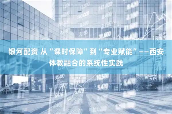 银河配资 从“课时保障”到“专业赋能”——西安体教融合的系统性实践