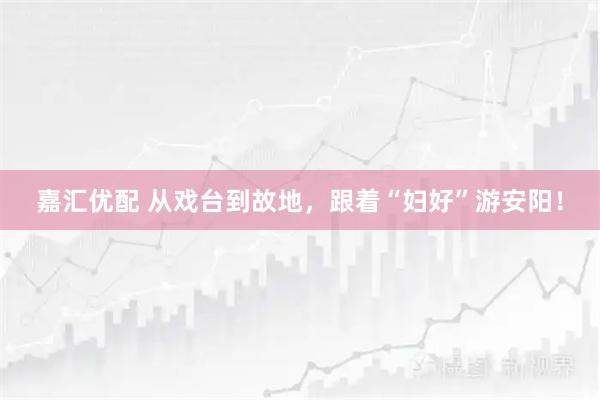 嘉汇优配 从戏台到故地，跟着“妇好”游安阳！