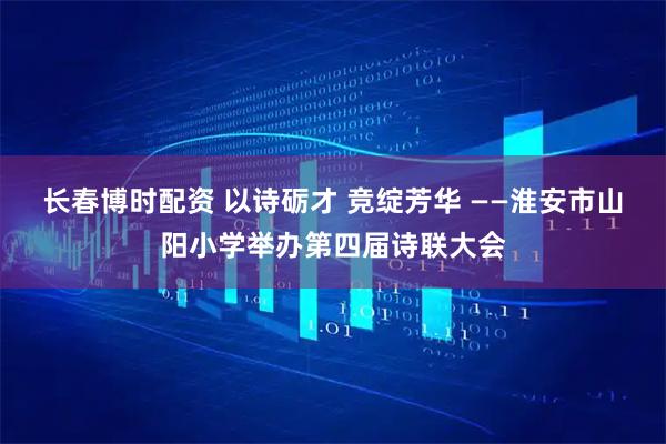 长春博时配资 以诗砺才 竞绽芳华 ——淮安市山阳小学举办第四届诗联大会