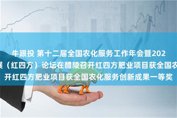 牛跟投 第十二届全国农化服务工作年会暨2025推进中国生态农业发展（红四方）论坛在醴陵召开红四方肥业项目获全国农化服务创新成果一等奖