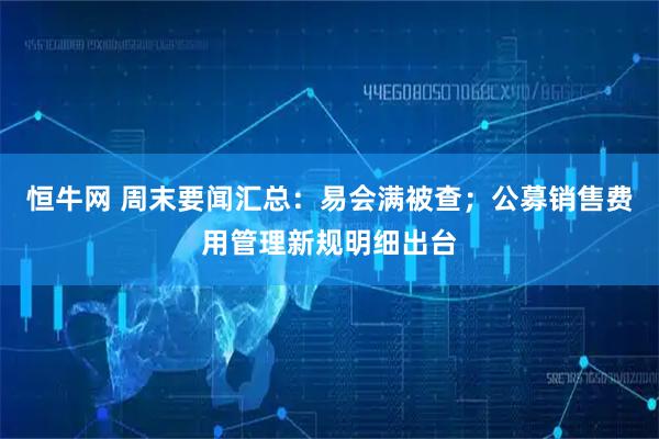 恒牛网 周末要闻汇总：易会满被查；公募销售费用管理新规明细出台