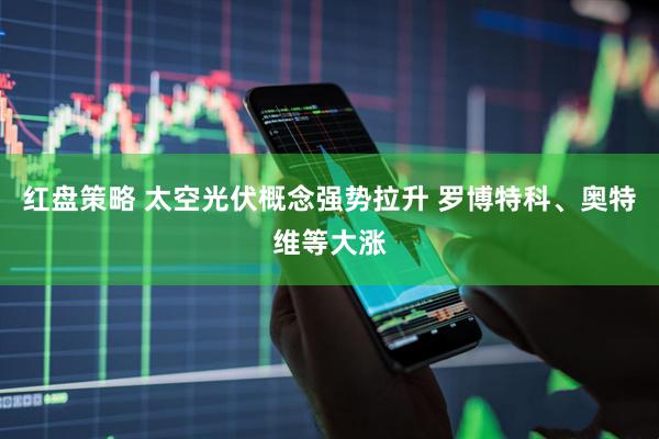 红盘策略 太空光伏概念强势拉升 罗博特科、奥特维等大涨